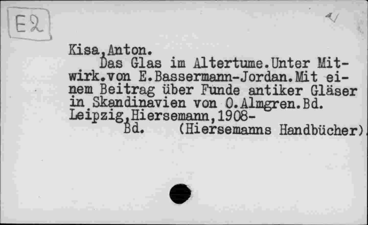 ﻿Eisa,Anton.
Das Glas im Altertums.Unter Mitwirk, von E.Bassermann-Jordan. Mit einem Beitrag über Funde antiker Gläser in Skandinavien von O.Almgren.Bd. Leipzig,Hiersemann,1908-
Bd. (Hiersemanns Handbücher)